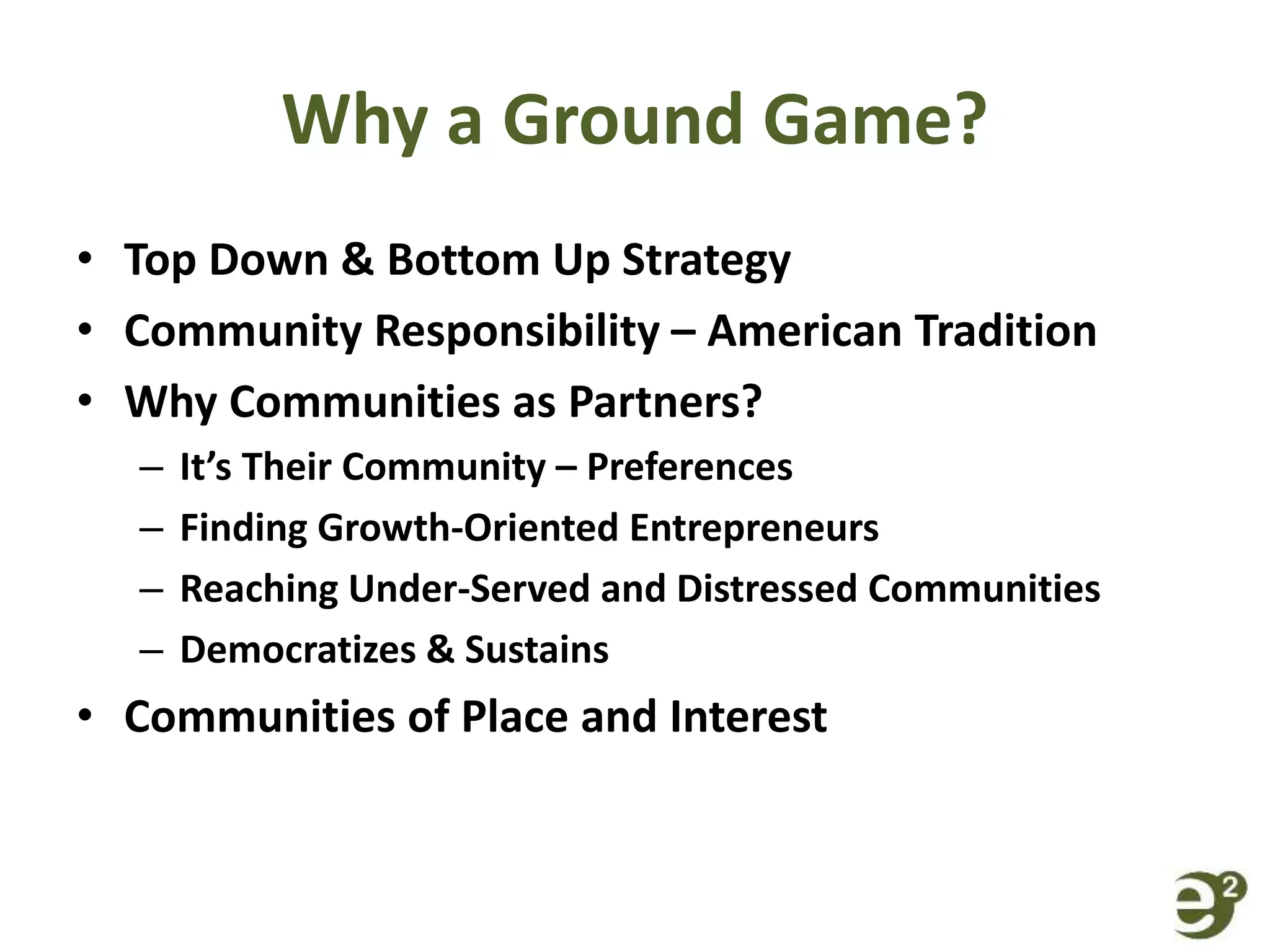 Why a Ground Game?
• Top Down & Bottom Up Strategy
• Community Responsibility – American Tradition
• Why Communities as Partners?
– It’s Their Community – Preferences
– Finding Growth-Oriented Entrepreneurs
– Reaching Under-Served and Distressed Communities
– Democratizes & Sustains
• Communities of Place and Interest
 