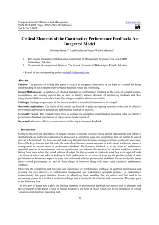 European Journal of Business and Management                                                            www.iiste.org
ISSN 2222-1905 (Paper) ISSN 2222-2839 (Online)
Vol 4, No.7, 2012



  Critical Elements of the Constructive Performance Feedback: An
                          Integrated Model
                              Nosheen Nawaz1* Ayesha Jahanian2 Syeda Wajiha Manzoor 2


    1.   The Islamia University of Bahawalpur, Department of Management Sciences, Post code 63100,
         Bahawalpur, Pakistan
    2.   Department of management Sciences, The Islamia University of Bahawalpur, Punjab, Pakistan

    * E-mail of the corresponding author: nisha4741@hotmail.com


Abstract
Purpose: The purpose of writing this paper is to give an integrated framework in the form of a model for better
understanding of the elements of performance feedback which are reinforcing.
Design/Methodology: A synthesis of existing literature on performance feedback in the form of research papers,
consultations and training reports etc. is used to identify critical elements of reinforcing feedback and then
integration of all these elements is done after categorizing these elements/variables.
Findings: Findings are presented in the form of model i.e. theoretical framework is developed.
Research Implications: The result of this article can be used to guide an ongoing research in the area of effective
performance appraisals in general and performance feedback in specific.
Originality/Value: The research paper tries to increase the conceptual understanding regarding what an effective
performance feedback mechanism of organization should consist of.
Keywords: elements, effective, constructive, reinforcing performance feedback


1. Introduction
Owing to the growing importance of human resource a strategic resource whose proper management and effective
development can enable an organization to attain such a competitive edge over competitors that can neither be copied
nor can it be imitated , the focus on each and every element of performance management has significantly increased.
One of the key elements that fall under the umbrella of human resource compass in wider sense and human resource
management in narrow terms is performance feedback. Performance feedback is at the heart of performance
appraisal process in organizations and no organization can enhance the productivity of their workforce without
letting them know where they stand in terms of output that they generate in relation to what they were expected to do
, in terms of where and what is lacking in their performance or in terms of what are the positive points of their
performance or behavioral aspects of them that contributed to better performance and those that are needed for better
future related performance etc and all these things or processes along with many other constitute performance
feedback.
Observing the complexity and necessity and significance of ‘performance feedback’ in uplifting performance and
grasping the core objective of performance management and performance appraisal systems (i-e performance
enhancement), this paper therefore focuses on identifying those variables that are critical and that need to be
necessarily present in a feedback mechanism design that is intended to be effective and constructive .The paper goes
in the following flow:
The first part of paper puts a gloss on existing literature on performance feedback mechanism and its elements and
the second part of the paper is used to present findings in the form of model which will be an integration of critical
variables identified from preceding part.

                                                         76
 