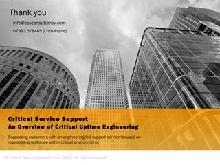 Thank you
    info@cssconsultancy.com
    07983 578485 (Chris Payne)




 Critical Service Support
 An Overview of Critical Uptime Engineering
 Supporting customers with an engineering-led support service focused on
 maintaining resilience within critical environments


© Critical Service Support Ltd. 2011. All rights reserved.
 