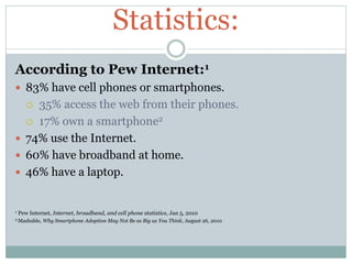 Statistics:
According to Pew Internet:1
 83% have cell phones or smartphones.
 35% access the web from their phones.
 1...