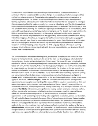 A curriculum is essential to the operation of any school or university. Due to the importance of
curriculum in formal education and the constant changes in our society, curriculum development has
evolved into a dynamic process. Through education, values from one generation are passed on to
subsequent generations. The primary factor in providing learners of various ages with sequential
learning experiences is the curriculum. Textbooks are those materials that are recognized as serving as
the main educational tool for students enrolled in a course or educational unit. The objectives outlined
in the curriculum framework can be achieved in large part thanks to textbooks. The introduction of new
and updated material (learning) and technique is typically supported by the use of new textbooks, which
are most frequently a component of a curriculum revision process. The Grade 5 level is a crucial time for
children because this is where the majority of the material is planned in order to give pupils the
knowledge and abilities they need to excel on the approaching National Grade Six Examination (NGSA)
in the following grade. Therefore, as new generations of learners are encountered, the Language Art
curriculum materials used should be examined and updated to assess their effectiveness. In this paper,
five of such Language Art materials will be critically and comparatively reviewed these are Rainbow
Readers: A Caribbean Reading Series: Reader 5, Fun With Language Book 5, A Process in Learning
Language Arts Level 4 and 5, Understanding English Grammar: Revised Edition and New Junior English
Revised: New Caribbean Edition.
The Rainbow Readers: A Caribbean Reading Series, this book set is used across the curriculum from
Nursery to Primary level in the Caribbean. It is one of the main and daily Language Arts material for
Comprehension, Reading and Vocabulary in the Primary level. The Reader 5 is used in the Grade 5,
published in April of 2002 and composed by Roma Sinanan and Uriel Narinesingh. The Reader 5 includes
fables, folk tales, familiar incidents, factual and literary pieces, both prose and poetry, which is found to
be very enjoyable and stimulating reading materials for pupils. The structure of this text consists of a
number of components that illuminate children’s understanding of the reading material and broaden
their sensitivity to words and it is found to be a crucial material for teachers to help pupils with spelling
and pronunciation of words. Each lesson contains positive and helpful features such as: Words in
Context, which provides pupils with opportunities to find word meanings from the context in which they
appear in the lesson. Understanding the Lesson, this section focuses on questions which provides
opportunity to access pupils’ understanding of the lesson. Children are given opportunities to think and
reason, to draw conclusions, to select main ideas and general themes, identify cause and effect, to
analyse character traits, to develop precision in reading for meaning ad to distinguish between facts and
opinions. Word Skills, in this section, emerge from the reading section: synonyms, antonyms, prefixes,
suffixes, homographs, homophones, syllabication and context clues are taught in meaningful ways.
Values this feature of the reader grows out of the lesson context. In provides children with
opportunities of self-questioning and for making value judgements on situation, actions and characters.
This will undoubtedly exert positive influence on children’s behaviours and attitudes. Further Reading,
this contains material which is related to some aspect of the lesson. This is intended to increase the
children’s knowledge and widen their experience. However despite the numerous positives of this
reader, it also has a few negatives. From my finding, one of such negative is the content of the text is
old and outdated, since printed in 2002, it is 20 years back in time from major events that happened. As
new generations of children passes through the education system most of them have different learning
experiences and exposed to different culture and environmental factor thus they have a difficult time
 