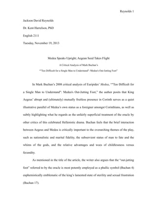 Reynolds !1
Jackson David Reynolds
Dr. Kent Harrelson, PhD
English 2111
Tuesday, November 19, 2013
Medea Speaks Upright; Aegean Seed Takes Flight
A Critical Analysis of Mark Buchan’s
“"Too Difficult for a Single Man to Understand": Medea's Out-Jutting Foot”
In Mark Buchan’s 2008 critical analysis of Euripides’ Medea, “"Too Difficult for
a Single Man to Understand": Medea's Out-Jutting Foot,” the author posits that King
Aegeus’ abrupt and (ultimately) mutually fruitless presence in Corinth serves as a quiet
illustrative parallel of Medea’s own status as a foreigner amongst Corinthians, as well as
subtly highlighting what he regards as the unfairly superficial treatment of the oracle by
other critics of this celebrated Hellenistic drama. Buchan feels that the brief interaction
between Aegeus and Medea is critically important to the overarching themes of the play,
such as nationalistic and marital fidelity, the subservient status of man to fate and the
whims of the gods, and the relative advantages and woes of childlessness versus
fecundity.
As mentioned in the title of the article, the writer also argues that the “out-jutting
foot” referred to by the oracle is most potently employed as a phallic symbol (Buchan 4)
euphemistically emblematic of the king’s lamented state of sterility and sexual frustration
(Buchan 17).
 