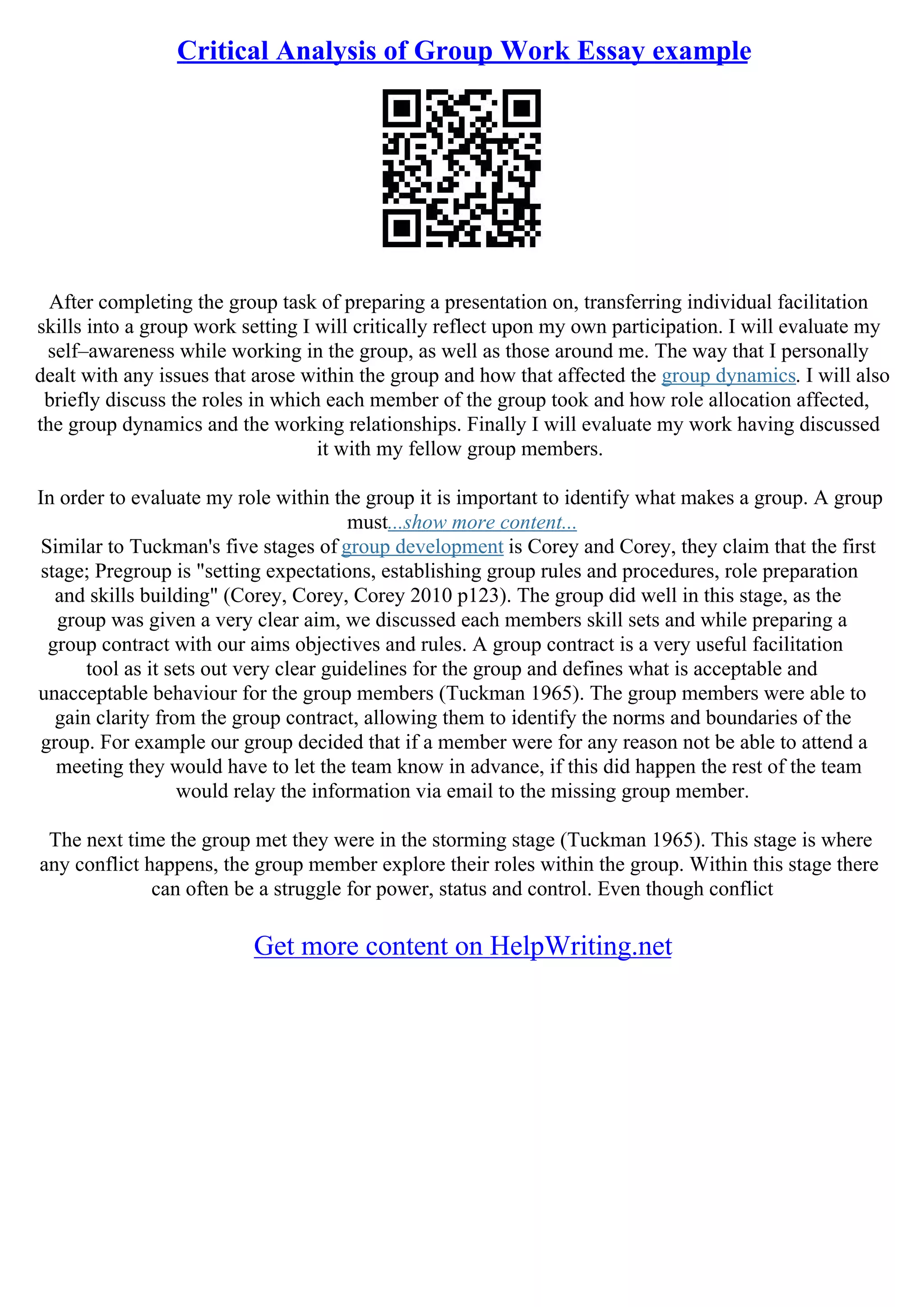 Critical Analysis of Group Work Essay example
After completing the group task of preparing a presentation on, transferring individual facilitation
skills into a group work setting I will critically reflect upon my own participation. I will evaluate my
self–awareness while working in the group, as well as those around me. The way that I personally
dealt with any issues that arose within the group and how that affected the group dynamics. I will also
briefly discuss the roles in which each member of the group took and how role allocation affected,
the group dynamics and the working relationships. Finally I will evaluate my work having discussed
it with my fellow group members.
In order to evaluate my role within the group it is important to identify what makes a group. A group
must...show more content...
Similar to Tuckman's five stages of group development is Corey and Corey, they claim that the first
stage; Pregroup is "setting expectations, establishing group rules and procedures, role preparation
and skills building" (Corey, Corey, Corey 2010 p123). The group did well in this stage, as the
group was given a very clear aim, we discussed each members skill sets and while preparing a
group contract with our aims objectives and rules. A group contract is a very useful facilitation
tool as it sets out very clear guidelines for the group and defines what is acceptable and
unacceptable behaviour for the group members (Tuckman 1965). The group members were able to
gain clarity from the group contract, allowing them to identify the norms and boundaries of the
group. For example our group decided that if a member were for any reason not be able to attend a
meeting they would have to let the team know in advance, if this did happen the rest of the team
would relay the information via email to the missing group member.
The next time the group met they were in the storming stage (Tuckman 1965). This stage is where
any conflict happens, the group member explore their roles within the group. Within this stage there
can often be a struggle for power, status and control. Even though conflict
Get more content on HelpWriting.net
 