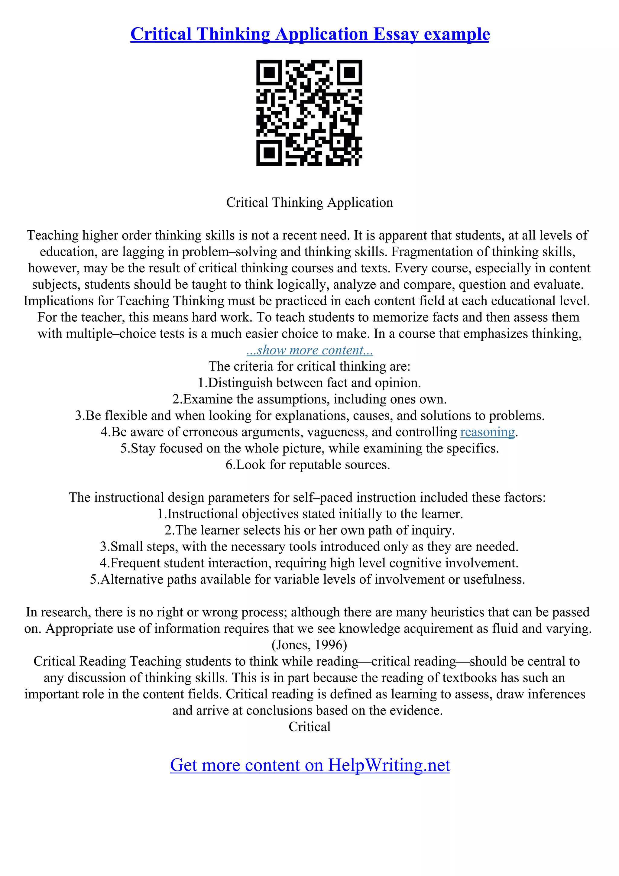 Critical Thinking Application Essay example
Critical Thinking Application
Teaching higher order thinking skills is not a recent need. It is apparent that students, at all levels of
education, are lagging in problem–solving and thinking skills. Fragmentation of thinking skills,
however, may be the result of critical thinking courses and texts. Every course, especially in content
subjects, students should be taught to think logically, analyze and compare, question and evaluate.
Implications for Teaching Thinking must be practiced in each content field at each educational level.
For the teacher, this means hard work. To teach students to memorize facts and then assess them
with multiple–choice tests is a much easier choice to make. In a course that emphasizes thinking,
...show more content...
The criteria for critical thinking are:
1.Distinguish between fact and opinion.
2.Examine the assumptions, including ones own.
3.Be flexible and when looking for explanations, causes, and solutions to problems.
4.Be aware of erroneous arguments, vagueness, and controlling reasoning.
5.Stay focused on the whole picture, while examining the specifics.
6.Look for reputable sources.
The instructional design parameters for self–paced instruction included these factors:
1.Instructional objectives stated initially to the learner.
2.The learner selects his or her own path of inquiry.
3.Small steps, with the necessary tools introduced only as they are needed.
4.Frequent student interaction, requiring high level cognitive involvement.
5.Alternative paths available for variable levels of involvement or usefulness.
In research, there is no right or wrong process; although there are many heuristics that can be passed
on. Appropriate use of information requires that we see knowledge acquirement as fluid and varying.
(Jones, 1996)
Critical Reading Teaching students to think while reading––critical reading––should be central to
any discussion of thinking skills. This is in part because the reading of textbooks has such an
important role in the content fields. Critical reading is defined as learning to assess, draw inferences
and arrive at conclusions based on the evidence.
Critical
Get more content on HelpWriting.net
 