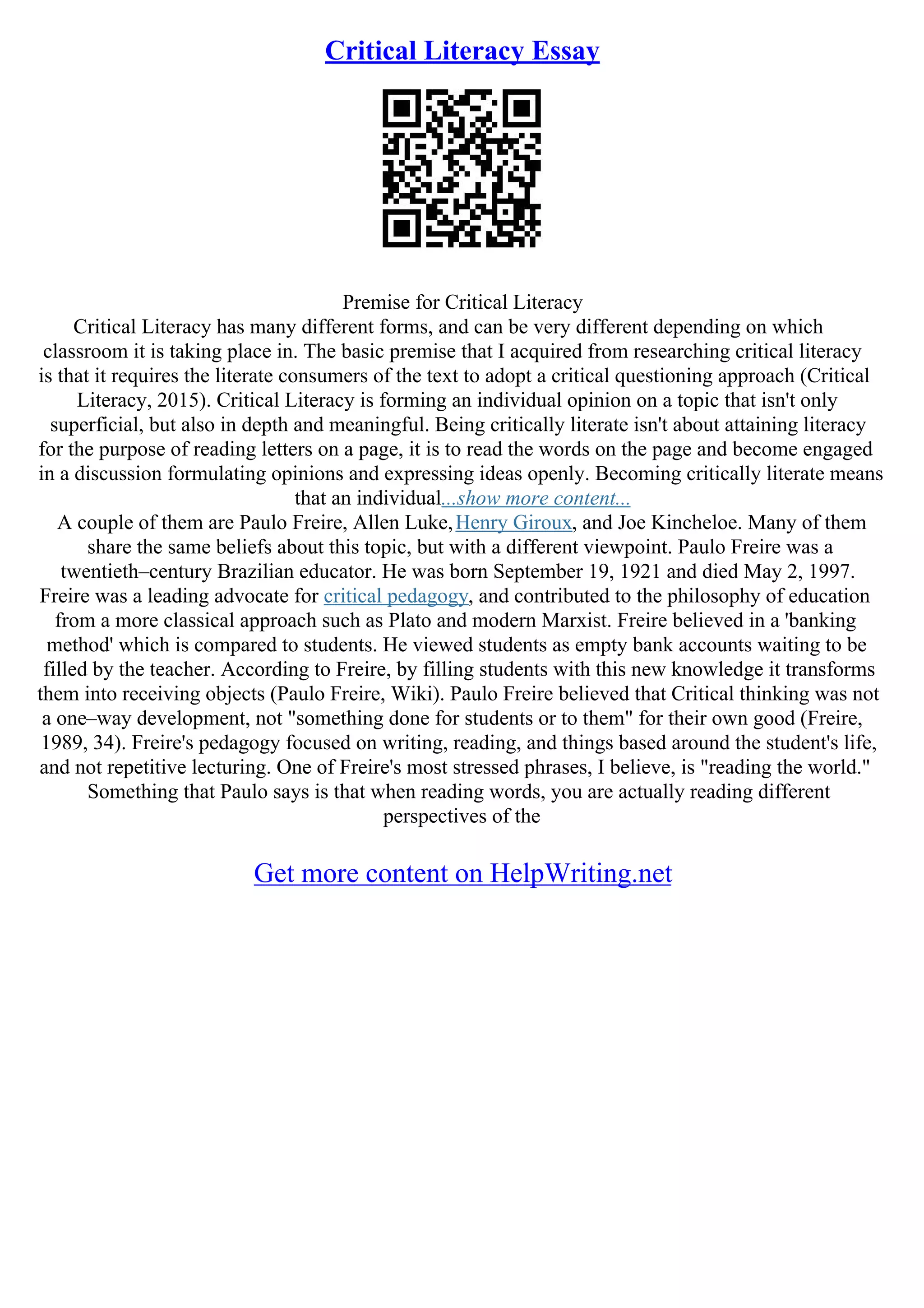 Critical Literacy Essay
Premise for Critical Literacy
Critical Literacy has many different forms, and can be very different depending on which
classroom it is taking place in. The basic premise that I acquired from researching critical literacy
is that it requires the literate consumers of the text to adopt a critical questioning approach (Critical
Literacy, 2015). Critical Literacy is forming an individual opinion on a topic that isn't only
superficial, but also in depth and meaningful. Being critically literate isn't about attaining literacy
for the purpose of reading letters on a page, it is to read the words on the page and become engaged
in a discussion formulating opinions and expressing ideas openly. Becoming critically literate means
that an individual...show more content...
A couple of them are Paulo Freire, Allen Luke,Henry Giroux, and Joe Kincheloe. Many of them
share the same beliefs about this topic, but with a different viewpoint. Paulo Freire was a
twentieth–century Brazilian educator. He was born September 19, 1921 and died May 2, 1997.
Freire was a leading advocate for critical pedagogy, and contributed to the philosophy of education
from a more classical approach such as Plato and modern Marxist. Freire believed in a 'banking
method' which is compared to students. He viewed students as empty bank accounts waiting to be
filled by the teacher. According to Freire, by filling students with this new knowledge it transforms
them into receiving objects (Paulo Freire, Wiki). Paulo Freire believed that Critical thinking was not
a one–way development, not "something done for students or to them" for their own good (Freire,
1989, 34). Freire's pedagogy focused on writing, reading, and things based around the student's life,
and not repetitive lecturing. One of Freire's most stressed phrases, I believe, is "reading the world."
Something that Paulo says is that when reading words, you are actually reading different
perspectives of the
Get more content on HelpWriting.net
 