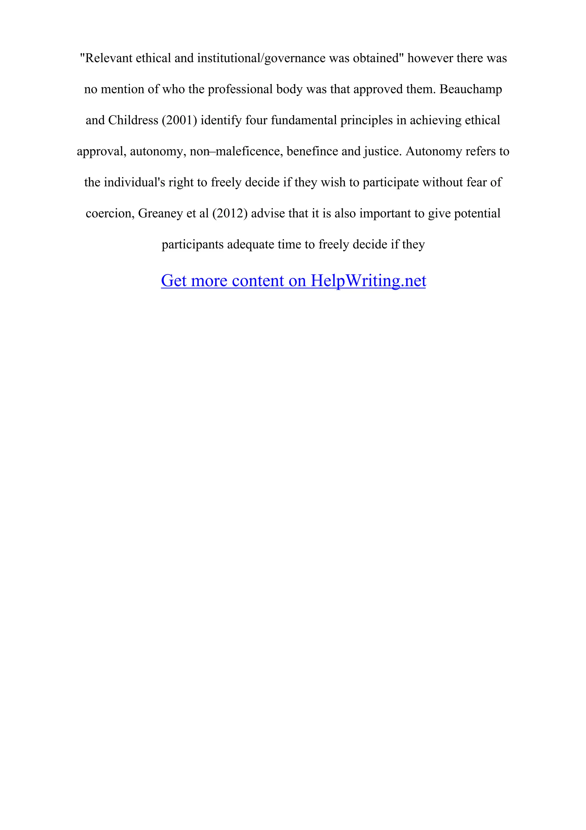 "Relevant ethical and institutional/governance was obtained" however there was
no mention of who the professional body was that approved them. Beauchamp
and Childress (2001) identify four fundamental principles in achieving ethical
approval, autonomy, non–maleficence, benefince and justice. Autonomy refers to
the individual's right to freely decide if they wish to participate without fear of
coercion, Greaney et al (2012) advise that it is also important to give potential
participants adequate time to freely decide if they
Get more content on HelpWriting.net
 