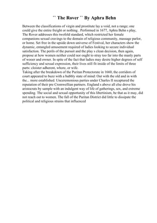 `` The Rover `` By Aphra Behn
Between the classifications of virgin and prostitute lay a void, not a range; one
could give the entire freight or nothing . Performed in 1677, Aphra Behn s play,
The Rover addresses this twofold standard, which restricted her female
companions sexual cravings to the domain of religious community, massage parlor,
or home. Set free in the upside down universe of Festival, her characters show the
dynamic, entangled amusement required of ladies looking to secure individual
satisfaction. The perils of the pursuit and the play s clean decision, then again,
propose at how women neither could nor ought to stray too far into the manly parts
of wooer and owner. In spite of the fact that ladies may desire higher degrees of self
sufficiency and sexual expression, their lives still fit inside of the limits of three
parts: cloister adherent, whore, or wife.
Taking after the breakdown of the Puritan Protectorate in 1660, the corridors of
court appeared to buzz with a bubbly state of mind: Out with the old and in with
the... more established. Unceremonious parties under Charles II recaptured the
reputation of their pre Cromwellian partners. England s above all else drove his
aristocrats by sample with an indulgent way of life of gatherings, sex, and extreme
spending. The social and sexual opportunity of this libertinism, be that as it may, did
not reach out to women. The fall of the Puritan District did little to dissipate the
political and religious strains that influenced
 