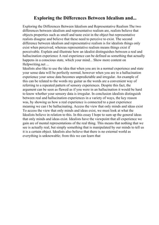 Exploring the Differences Between Idealism and...
Exploring the Differences Between Idealism and Representative Realism The two
differences between idealism and representative realism are, realists believe that
objects properties such as smell and taste exist in the object but representative
realists disagree and believe that these need to perceive to exist. The second
difference between idealism and representative realism is for idealists things only
exist when perceived, whereas representative realism means things exist if
perceivable. Explain and illustrate how an idealist distinguishes between a real and
hallucination experience A real experience can be defined as something that actually
happens in a conscious state, which your mind... Show more content on
Helpwriting.net ...
Idealists also like to use the idea that when you are in a normal experience and state
your sense data will be perfectly normal, however when you are in a hallucination
experience your sense data becomes unpredictable and irregular. An example of
this can be related to the words my guitar as the words are a convenient way of
referring to a repeated pattern of sensory experiences. Despite this fact, the
argument can be seen as flawed as if you were in an hallucination it would be hard
to know whether your sensory data is irregular. In conclusion idealists distinguish
between real and hallucination experiences in a variety of ways, the key reason
was, by showing us how a real experience is connected to a past experience
meaning we can t be hallucinating. Access the view that only minds and ideas exist
To access the view that only minds and ideas exist, we must look at what the
Idealists believe in relation to this. In this essay I hope to sum up the general ideas
that only minds and ideas exist. Idealists have the viewpoint that all experience we
gain are of mental representations of the real thing. This means that nothing that we
see is actually real, but simply something that is manipulated by our minds to tell us
it is a certain object. Idealists also believe that there is no external world as
everything is unknowable; from this we can learn that
 