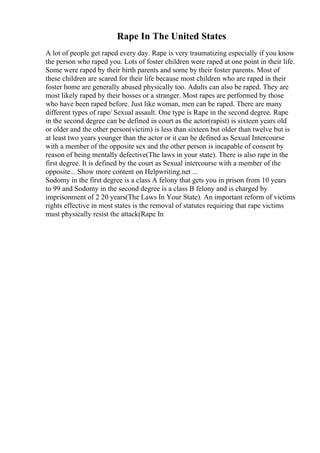 Rape In The United States
A lot of people get raped every day. Rape is very traumatizing especially if you know
the person who raped you. Lots of foster children were raped at one point in their life.
Some were raped by their birth parents and some by their foster parents. Most of
these children are scared for their life because most children who are raped in their
foster home are generally abused physically too. Adults can also be raped. They are
most likely raped by their bosses or a stranger. Most rapes are performed by those
who have been raped before. Just like woman, men can be raped. There are many
different types of rape/ Sexual assault. One type is Rape in the second degree. Rape
in the second degree can be defined in court as the actor(rapist) is sixteen years old
or older and the other person(victim) is less than sixteen but older than twelve but is
at least two years younger than the actor or it can be defined as Sexual Intercourse
with a member of the opposite sex and the other person is incapable of consent by
reason of being mentally defective(The laws in your state). There is also rape in the
first degree. It is defined by the court as Sexual intercourse with a member of the
opposite... Show more content on Helpwriting.net ...
Sodomy in the first degree is a class A felony that gets you in prison from 10 years
to 99 and Sodomy in the second degree is a class B felony and is charged by
imprisonment of 2 20 years(The Laws In Your State). An important reform of victims
rights effective in most states is the removal of statutes requiring that rape victims
must physically resist the attack(Rape In
 