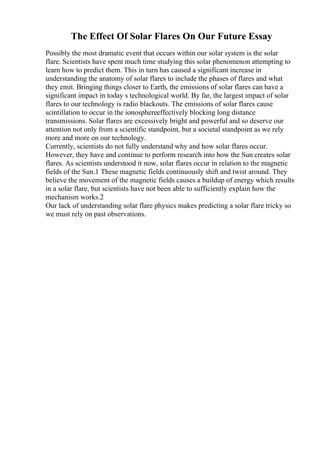 The Effect Of Solar Flares On Our Future Essay
Possibly the most dramatic event that occurs within our solar system is the solar
flare. Scientists have spent much time studying this solar phenomenon attempting to
learn how to predict them. This in turn has caused a significant increase in
understanding the anatomy of solar flares to include the phases of flares and what
they emit. Bringing things closer to Earth, the emissions of solar flares can have a
significant impact in today s technological world. By far, the largest impact of solar
flares to our technology is radio blackouts. The emissions of solar flares cause
scintillation to occur in the ionosphereeffectively blocking long distance
transmissions. Solar flares are excessively bright and powerful and so deserve our
attention not only from a scientific standpoint, but a societal standpoint as we rely
more and more on our technology.
Currently, scientists do not fully understand why and how solar flares occur.
However, they have and continue to perform research into how the Sun creates solar
flares. As scientists understood it now, solar flares occur in relation to the magnetic
fields of the Sun.1 These magnetic fields continuously shift and twist around. They
believe the movement of the magnetic fields causes a buildup of energy which results
in a solar flare, but scientists have not been able to sufficiently explain how the
mechanism works.2
Our lack of understanding solar flare physics makes predicting a solar flare tricky so
we must rely on past observations.
 