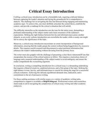 Critical Essay Introduction
Crafting a critical essay introduction can be a formidable task, requiring a delicate balance
between capturing the reader's attention and laying the groundwork for a comprehensive
analysis. The challenge lies in navigating the fine line between being engaging and maintaining
academic rigor. To achieve this, one must skillfully articulate the central thesis, establish the
context, and provide a roadmap for the critical evaluation that will unfold.
The difficulty intensifies as the introduction sets the tone for the entire essay, demanding a
profound understanding of the subject matter and a keen awareness of the audience's
expectations. Striking the right balance between brevity and informativeness poses another
obstacle, as an overly verbose introduction can overwhelm the reader, while a scanty one might
fail to convey the significance of the topic.
Moreover, a critical essay introduction necessitates an astute incorporation of background
information, ensuring that the reader grasps the context without being bogged down by excessive
details. This requires careful research and discernment to select pertinent information that
enhances the reader's understanding without deviating from the primary focus.
The writer must also grapple with the challenge of presenting a clear thesis statementвЂ”one that
encapsulates the essence of the critical analysis to follow. This requires a meticulous choice of
language and a nuanced understanding of the subject matter to avoid ambiguity and ensure the
reader comprehends the overarching argument.
In conclusion, writing a compelling introduction for a critical essay is a demanding undertaking
that requires a blend of creativity, analytical prowess, and a firm grasp of the topic. Striking the
right balance in tone, brevity, and informativeness is crucial for setting the stage for a successful
critical evaluation. Achieving this delicate equilibrium demands time, dedication, and a
commitment to the art of persuasive writing.
For those seeking assistance with similar essays or a variety of academic writing tasks,
comprehensive support is available at HelpWriting.net. Professional writers and researchers
stand ready to aid in navigating the complexities of critical essay writing and other academic
endeavors.
Critical Essay Introduction Critical Essay Introduction
 