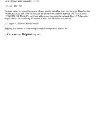 10101100 00010000 10000001 11111111
192 . 168 . 129 . 255
The node values between all zeros and all ones identify individual hosts on a network. Therefore, the
192.168.129.0 255.255.255.0 network can have hosts with addresses between 192.168.129.1 and
192.168.129.254. That is 254 valid host addresses on this particular network. Figure 7 2 shows the
simple formula for calculating the number of valid host addresses on a network.
J117 Figure 7 2 Network Hosts Formula
Applying this formula to our running example with eight node bits has the
... Get more on HelpWriting.net ...
 