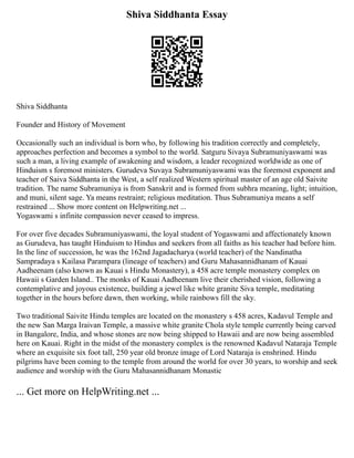 Shiva Siddhanta Essay
Shiva Siddhanta
Founder and History of Movement
Occasionally such an individual is born who, by following his tradition correctly and completely,
approaches perfection and becomes a symbol to the world. Satguru Sivaya Subramuniyaswami was
such a man, a living example of awakening and wisdom, a leader recognized worldwide as one of
Hinduism s foremost ministers. Gurudeva Suvaya Subramuniyaswami was the foremost exponent and
teacher of Saiva Siddhanta in the West, a self realized Western spiritual master of an age old Saivite
tradition. The name Subramuniya is from Sanskrit and is formed from subhra meaning, light; intuition,
and muni, silent sage. Ya means restraint; religious meditation. Thus Subramuniya means a self
restrained ... Show more content on Helpwriting.net ...
Yogaswami s infinite compassion never ceased to impress.
For over five decades Subramuniyaswami, the loyal student of Yogaswami and affectionately known
as Gurudeva, has taught Hinduism to Hindus and seekers from all faiths as his teacher had before him.
In the line of succession, he was the 162nd Jagadacharya (world teacher) of the Nandinatha
Sampradaya s Kailasa Parampara (lineage of teachers) and Guru Mahasannidhanam of Kauai
Aadheenam (also known as Kauai s Hindu Monastery), a 458 acre temple monastery complex on
Hawaii s Garden Island.. The monks of Kauai Aadheenam live their cherished vision, following a
contemplative and joyous existence, building a jewel like white granite Siva temple, meditating
together in the hours before dawn, then working, while rainbows fill the sky.
Two traditional Saivite Hindu temples are located on the monastery s 458 acres, Kadavul Temple and
the new San Marga Iraivan Temple, a massive white granite Chola style temple currently being carved
in Bangalore, India, and whose stones are now being shipped to Hawaii and are now being assembled
here on Kauai. Right in the midst of the monastery complex is the renowned Kadavul Nataraja Temple
where an exquisite six foot tall, 250 year old bronze image of Lord Nataraja is enshrined. Hindu
pilgrims have been coming to the temple from around the world for over 30 years, to worship and seek
audience and worship with the Guru Mahasannidhanam Monastic
... Get more on HelpWriting.net ...
 