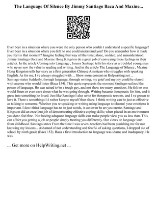 The Language Of Silence By Jimmy Santiago Baca And Maxine...
Ever been in a situation where you were the only person who couldn t understand a specific language?
Ever been in a situation where you felt no one could understand you? Do you remember how it made
you feel in that moment? Imagine feeling that way all the time; alone, isolated, and misunderstood.
Jimmy Santiago Baca and Maxine Hong Kingston do a great job of conveying these feelings in their
articles. In the article Coming into Language , Jimmy Santiago tells his story as a troubled young man
who never saw the value in reading and writing. And in the article The Language of Silence , Maxine
Hong Kingston tells her story as a first generation Chinese American who struggles with speaking
English. As for me, I ve always struggled with ... Show more content on Helpwriting.net ...
Santiago states Suddenly, through language, through writing, my grief and my joy could be shared
with anyone who would listen (Baca 154). This quote represents the moment Santiago realized the
power of language. He was raised to be a tough guy, and not show too many emotions. He felt no one
would listen or even care about what he was going through. Writing became therapeutic for him, and it
grew into something he loved. Just like Santiago I also write for therapeutic reasons, and I ve grown to
love it. There s somethings I d rather keep to myself than share. I think writing can be just as effective
as talking to someone. Whether you re speaking or writing using language to channel your emotions is
important. I don t think language has to be just words, it can even be art you create. Santiago and
Kingston did an excellent job of demonstrating effective coping skills; when placed in an environment
you don t feel free . Not having adequate language skills can make people view you as less than. This
can affect you getting a job or people simply treating you differently. Our views on language start
from childhood. Santiago states From the time I was seven, teachers had been punishing me for not
knowing my lessons... Ashamed of not understanding and fearful of asking questions, I dropped out of
school by ninth grade (Baca 152). Baca s first introduction to language was shame and inadequacy. He
was
... Get more on HelpWriting.net ...
 