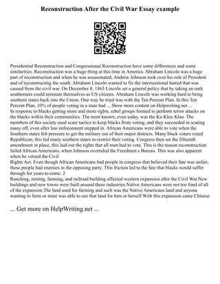 Reconstruction After the Civil War Essay example
Presidential Reconstruction and Congressional Reconstruction have some differences and some
similarities. Reconstruction was a huge thing at this time in America. Abraham Lincoln was a huge
part of reconstruction and when he was assassinated, Andrew Johnson took over his role of President
and of reconstructing the south. Abraham Lincoln wanted to fix the intersectional hatred that was
caused from the civil war. On December 8, 1863 Lincoln set a general policy that by taking an oath
southerners could reinstate themselves as US citizens. Abraham Lincoln was working hard to bring
southern states back into the Union. One way he tried was with the Ten Percent Plan. In this Ten
Percent Plan, 10% of people voting in a state had ... Show more content on Helpwriting.net ...
In response to blacks getting more and more rights, rebel groups formed to perform terror attacks on
the blacks within their communities. The most known, even today, was the Ku Klux Klan. The
members of this society used scare tactics to keep blacks from voting, and they succeeded in scaring
many off, even after law enforcement stepped in. African Americans were able to vote when the
Southern states felt pressure to get the military out of their major districts. Many black voters voted
Republican; this led many southern states to restrict their voting. Congress then set the fifteenth
amendment in place, this laid out the rights that all men had to vote. This is the reason reconstruction
failed African Americans, when Johnson overruled the Freedmen s Bureau. This was also apparent
when he vetoed the Civil
Rights Act. Even though African Americans had people in congress that believed their fate was unfair,
these people had enemies in the opposing party. This friction led to the fate that blacks would suffer
through for years to come. 2
Ranching, mining, farming, and railroad building affected western expansion after the Civil War.New
buildings and new towns were built around these industries.Native Americans were not too fond of all
of the expansion.The land used for farming and such was the Native Americans land and anyone
wanting to farm or mine was able to use that land for him or herself.With this expansion came Chinese
... Get more on HelpWriting.net ...
 