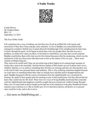 4 Noble Truths
Cardia Brown
Dr. Graham Hales
REL 131
September 12, 2015
The Four Noble Truths
Life sometimes has a way of making one feel they have lived an unfilled life with regrets and
insecurities if they don t focus and pay close attention. As far as Buddha was concerned he had
managed to somehow find the key to teach about the breakthrough of his enlightenment he had come
to know through his quest. As he began to teach there were few people there, but that was not a
problem, no matter how many are there, if one believes and follows, you may have saved someone.
Buddha stood before them with what was his first formal discourse after his awakening, which was the
declaration of the key discoveries that had come to him as the climax of his six year ... Show more
content on Helpwriting.net ...
They seem to be restful and if they are not achieving at their highest level earning large amounts of
money they seem to be miserable. And the desires (tanha) of their hearts are not to please their wives,
children, families, it is to achieve something they feel they are missing and they are clawing their way
to the top for their own personal desire and ambition. This is why suffering sometimes happen because
we want more or something better than what we already have and that lead to disappointment and
grief. Buddha disagreed with the course of treatment from the eightfold path was a treatment by
training. He spoke of how people train for sporting events or their professions, but they did not did not
know they could train for life itself. There were two ways of living Buddha mentioned that coincided
with the eightfold path that happiness could be sought and won if practiced. Author George Bernard
Shaw new of some truth in desire (tanha) as he had one of his characters in the play Heartbreak House
mention some reference to it. But as Smith says, For to shut down desires, all desires, in or present
state would be to die, and to die is not to
... Get more on HelpWriting.net ...
 