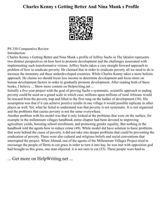 Charles Kenny s Getting Better And Nina Munk s Profile
PS 330 Comparative Review
Introduction
Charles Kenny s Getting Better and Nina Munk s profile of Jeffrey Sachs in The Idealist represents
two distinct perspectives on how best to promote development and the challenges associated with
implementing such transformative visions. Jeffery Sachs takes a very straight forward approach to
problem of how to eradicate poverty. He claimed that in order to eradicate poverty all we need to do is
increase the monetary aid these underdeveloped countries. While Charles Kenny takes a more holistic
approach. He claims we should focus less income to determine development and focus more on
human development factors in order to gradually promote development. After reading both of these
books, I believe ... Show more content on Helpwriting.net ...
Initially a five year project with the goal of proving Sachs s systematic, scientific approach to ending
poverty could be used on a grand scale in which case, millions upon millions of rural Africans would
be rescued from the poverty trap and lifted to the first rung on the ladder of development (38). His
assumption was that if it can achieve positive results in one village it would possible replicate in other
places as well. Yet, what he failed to understand was that poverty is not systematic. It is not organized
and the problems that causes poverty is not the same everywhere.
Another problem with his model was that it only looked at the problems that were on the surface, for
example in the millennium villages handbook entire chapter had been devoted to improving
agriculture yields, boosting school enrollment, and promoting gender equality. But nothing in the
handbook told the agents how to reduce crime (49). While model did have solution to basic problems
that were behind the cause of poverty, it did not take into deeper problems that could be preventing the
eradication of poverty. There were also cultural and religious beliefs and social conventions that
interrupted the project. When Ahmed, one of the agents of the Millennium Villages Project tried to
encourage the people of Dertu to cut grass in order to turn it into hay, he was met with opposition god
had brought us this grass, one man objected. it is not ours to cut (53). These people were hard to
... Get more on HelpWriting.net ...
 