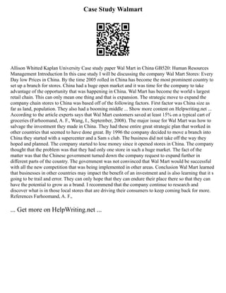 Case Study Walmart
Allison Whitted Kaplan University Case study paper Wal Mart in China GB520: Human Resources
Management Introduction In this case study I will be discussing the company Wal Mart Stores: Every
Day low Prices in China. By the time 2005 rolled in China has become the most prominent country to
set up a branch for stores. China had a huge open market and it was time for the company to take
advantage of the opportunity that was happening in China. Wal Mart has become the world s largest
retail chain. This can only mean one thing and that is expansion. The strategic move to expand the
company chain stores to China was based off of the following factors. First factor was China size as
far as land, population. They also had a booming middle ... Show more content on Helpwriting.net ...
According to the article experts says that Wal Mart customers saved at least 15% on a typical cart of
groceries (Farhoomand, A. F., Wang, I., September, 2008). The major issue for Wal Mart was how to
salvage the investment they made in China. They had these entire great strategic plan that worked in
other countries that seemed to have done great. By 1996 the company decided to move a branch into
China they started with a supercenter and a Sam s club. The business did not take off the way they
hoped and planned. The company started to lose money since it opened stores in China. The company
thought that the problem was that they had only one store in such a huge market. The fact of the
matter was that the Chinese government turned down the company request to expand further in
different parts of the country. The government was not convinced that Wal Mart would be successful
with all the new competition that was being implemented in other areas. Conclusion Wal Mart learned
that businesses in other countries may impact the benefit of an investment and is also learning that it s
going to be trail and error. They can only hope that they can endure their place there so that they can
have the potential to grow as a brand. I recommend that the company continue to research and
discover what is in those local stores that are driving their consumers to keep coming back for more.
References Farhoomand, A. F.,
... Get more on HelpWriting.net ...
 