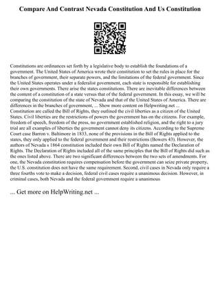 Compare And Contrast Nevada Constitution And Us Constitution
Constitutions are ordinances set forth by a legislative body to establish the foundations of a
government. The United States of America wrote their constitution to set the rules in place for the
branches of government, their separate powers, and the limitations of the federal government. Since
the United States operates under a federalist government, each state is responsible for establishing
their own governments. There arise the states constitutions. There are inevitable differences between
the content of a constitution of a state versus that of the federal government. In this essay, we will be
comparing the constitution of the state of Nevada and that of the United States of America. There are
differences in the branches of government, ... Show more content on Helpwriting.net ...
Constitution are called the Bill of Rights, they outlined the civil liberties as a citizen of the United
States. Civil liberties are the restrictions of powers the government has on the citizens. For example,
freedom of speech, freedom of the press, no government established religion, and the right to a jury
trial are all examples of liberties the government cannot deny its citizens. According to the Supreme
Court case Barron v. Baltimore in 1833, none of the provisions in the Bill of Rights applied to the
states, they only applied to the federal government and their restrictions (Bowers 43). However, the
authors of Nevada s 1864 constitution included their own Bill of Rights named the Declaration of
Rights. The Declaration of Rights included all of the same principles that the Bill of Rights did such as
the ones listed above. There are two significant differences between the two sets of amendments. For
one, the Nevada constitution requires compensation before the government can seize private property,
the U.S. constitution does not have the same requirement. Second, civil cases in Nevada only require a
three fourths vote to make a decision, federal civil cases require a unanimous decision. However, in
criminal cases, both Nevada and the federal government require a unanimous
... Get more on HelpWriting.net ...
 
