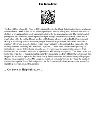 The Incredibles
The Incredibles, released by Pixar in 2004, starts off with a flashback that dates the film in an alternate
universe in the 1960 s: a time period where superheroes, humans who possess and uses their special
abilities to protect people in need, were much admired for their courageous acts. The strong headed
protagonist, Mr. Incredible, uses his power of super strength to defend the city from crimes and is
much admired by the public. One of Mr. Incredible biggest admirer is a kid, Buddy Pine. Although
Buddy is an ordinary human, he creates gadgets that mimic superpowers. Due to Mr. Incredible s
mentality of working alone, he harshly rejects Buddy s plea to be his sidekick. For Buddy, this life
defining moment, caused by Mr. Incredible s rejection, ... Show more content on Helpwriting.net ...
Not only does he say it three times, he oddly uses it by morphing the everyone to aim directly at
humans who are powerless and exclude superheroes, who already have powers. This scene comes to a
halt with a wide shot of Syndrome in the center foreground and Mr. Incredible in the background. This
is symbolic because it represents Syndrome newly found dominance and control through his gadgets.
Because many superheroes, like Mr. Incredible were born with superpowers, they have the mentality
that they are superior due to their uniqueness. So, the dominant roles have been reversed as now Mr.
Incredible is powerless and Syndrome is
... Get more on HelpWriting.net ...
 