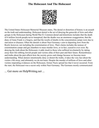 The Holocaust And The Holocaust
The United States Holocaust Memorial Museum states, The denial or distortion of history is an assault
on the truth and understanding. Holocaust denial is the act of denying the genocide of Jews and other
groups in the Holocaust during World War II. Common denial and distortions includes that the death
of 6 million Jewish people never transpired, that the deaths was an enormous exaggeration, that the
diary of Anne Frank is a forgery, and that the results of deaths in the concentration camps were due to
starvation or diseases. Often the denials is about Nazi Germany s aim to deporting Jews from the
Reich; however, not including the extermination of Jews. Their claims includes the nonuse of
extermination camps and gas chambers to mass murder Jews, or in fact, ceased to ever exist. By
denying the truth about the Holocaust, it adds insult to those who suffered involuntarily by taking
away their life robbing Jewish people and victims alike of their past and their future. Remembrance
and truths about the past affects how the society grows and change because we become more
understanding. When deniers intentionally deny or distort the truths, it takes the very fact about the
victim s life away, and ultimately we do not learn. Despite the murder of millions of Jews and other
victims impending evidences on the Holocaust, former Nazis spread lies that it never occurred. From
the start, the Holocaust was a secret only within Nazi Germany. The Germans mostly communicated
... Get more on HelpWriting.net ...
 