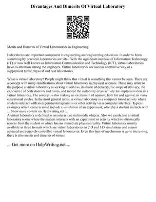 Divantages And Dimerits Of Virtual Laboratory
Merits and Dimerits of Virtual Laboratories in Engineering
Laboratories are important component in engineering and engineering education. In order to learn
something by practical, laboratories are vital. With the significant increase of Information Technology
(IT) or now well known as Information Communication and Technology (ICT), virtual laboratories
have its attention among the engineers. Virtual laboratories are used as alternative way or a
supplement to the physical and real laboratories.
What is virtual laboratory? People might think that virtual is something that cannot be seen. There are
a concept with many ramifications about virtual laboratory in physical sciences. These may relate to
the purpose a virtual laboratory is seeking to address, its mode of delivery, the scope of delivery, the
experience of both students and tutors, and indeed the suitability of an activity for implementation in a
virtual laboratory. The concept is also making an excitement of opinion, both for and against, in many
educational circles. In the most general terms, a virtual laboratory is a computer based activity where
students interact with an experimental apparatus or other activity via a computer interface. Typical
examples which come to mind include a simulation of an experiment, whereby a student interacts with
... Show more content on Helpwriting.net ...
A virtual laboratory is defined as an interactive multimedia objects. Also we can define a virtual
laboratory is one where the student interacts with an experiment or activity which is intrinsically
remote from the student or which has no immediate physical reality. Virtual laboratory usually
available in three formats which are virtual laboratories in 2 D and 3 D simulations and sensor
actuated and remotely controlled virtual laboratories. Even this type of mechanism is quite interesting,
there is also merits and dimerits of virtual
... Get more on HelpWriting.net ...
 