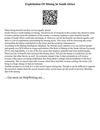 Exploitation Of Mining In South Africa
Mines bring benefits but they are not equally spread
South Africa is world leading in mining. The discovery of minerals in this country has attractive many
investors and has been the backbone of the country s economy leading to many benefits that the
people of South Africa could take advantage of. However, not all the benefits are shared equally, and
there is a lot of exploitation surrounding the mining sector. This essay will be discussing the issues
surrounding the labour exploitation in the mines and the resulting consequences.
According to the Mining Intelligence Database, the mining sector employs over one million people
and spends over R78 billion in wages and salaries (The Role of Mining in the South African Economy,
2015), and importantly, it is one of the few sector that employs unskilled and semi skilled people.
There are lots of benefits that surround the mining sector. Not just the impact it would have on the
economy, but other factors as well. An economic impact it has is that communities will receive
revenue when mines are being established, this bring about a change and development in the local
community. This is crucial especially in areas where they had little revenue coming, the mines will
bring in a huge change in that environment.
Another perspective to look at it is that social impact mining has. Though it can be difficult to separate
the economic impact from the social, because many social issues are the result of poverty. Meaning
that if the mining
... Get more on HelpWriting.net ...
 