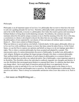 Essay on Philiosophy
Philiosophy
Philosophy is an all important aspect of our lives. It is philosophy that we turn to when have the need
to seek out a guiding principle for our lives. Therefore, philosophy holds a prominent place in society
and in the world. Basically, everyone is a philosopher, but it takes the creative genius and reasoning of
brilliant thinkers to bring about world shattering concepts. Nevertheless, the common man also
ruminates about his life and his unique existence to try to find the meaning of his life. Over a life time,
a constitution or a theme is developed to discern the ideas that one can readily accept. Interestingly,
the philosophies of men separated by vast chasms of time and space all embrace upon a common
theme of ... Show more content on Helpwriting.net ...
What one believes is sacred and my own beliefs, I cherish dearly. In this aspect, philosophy allows us
to live our lives with confidence, because we know that ideas cannot be taken from us. In the United
States, we can feel free to express our opinions and beliefs as long as we do not impinge upon other s
rights. This is where a common philosophy has been accepted and adopted by a people. This
macrocosmic unity of a nation demonstrates the power of philosophy. In another area, philosophy is
vital: religion. Religions are perhaps the largest groups of people who share a common philosophy.
Their uniform beliefs cause the members of each religion to philosophize in a common theme in
which the religion does not allow any radical deviation. One of philosophy s most important aspects is
its flexibility. This flexibility allows the individual to endlessly engender new thoughts and theories. It
was this flexibility that encouraged great thinkers to expound their ideas. It is dubious that their ideas
can change others , but in each stage of transition and growth there is an opportunity for new
philosophies to come in and help us live our lives better. Philosophy grants us the chance to live a
fulfilled life, full of actions and thoughts true to ourselves. We find enlightenment in philosophy, from
ourselves and others. There is always an inenarrable satisfaction when a new idea comes to us. Such is
the
... Get more on HelpWriting.net ...
 