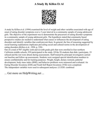 A Study By Killen Et Al
A study by Killen et al. (1994) examined the level of weight and other variables associated with age of
onset of eating disorder symptoms over a 3 year interval in a community sample of young adolescent
girls. The objective of the experiment was to demonstrate the precursors of eating disorder symptoms
in a community sample of young adolescent girls. The hypothesis stated that community based
prospective studies are needed to understand what causes or influences the development of eating
disorders and identify variables that could prevent them. In general, the line of reasoning suggested by
social learning explanations implicates prevailing social and cultural norms in the development of
eating disorders (Killen et al., 1994, p. 228) .
Out of a total of 967 eligible sixth and seventh grade girls that were enrolled in four northern
California middle schools, 939 participated in the study. Of the 28 students that didn t participate, 19
refused and the rest were absent during assessments. Staff trained by principal investigators carried
out baseline and follow up assessments. Students were assigned special identification numbers to
ensure confidentiality and for tracking purposes. Weight, height, dietary restraint, pubertal
development, body mass index (BMI), and behavior problems were measured and evaluated. An
Eating Disorder Inventory (EDI) and Youth Self Report Inventory (YSI) were completed.
The independent variables were used in subsequent analyses: (1) EDI: combined
... Get more on HelpWriting.net ...
 
