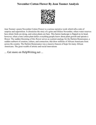 November Cotton Flower By Jean Toomer Analysis
Jean Toomer s poem November Cotton Flower is a curious narrative work which tells a tale of
surprise and superstition. It chronicles the story of a grim and lifeless November, where water reserves
have dried, birds are dying, and cotton plants are bare. This barren landscape is flipped on its head,
however, when a lone cotton plant defies everything people know about plant growth and sprouts a
flower. The sudden blooming of this flower serves as a potent analogy for the Harlem Renaissance, a
sudden outburst of creation, culture, and connection, that drew millions of African Americans from
across the country. The Harlem Renaissance was a massive beacon of hope for many African
Americans. The great wealth of artistic and social innovations
... Get more on HelpWriting.net ...
 