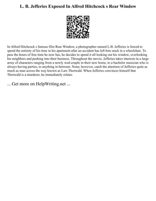L. B. Jefferies Exposed In Alfred Hitchcock s Rear Window
In Alfred Hitchcock s famous film Rear Window, a photographer named L.B. Jefferies is forced to
spend the entirety of his time in his apartment after an accident has left him stuck in a wheelchair. To
pass the hours of free time he now has, he decides to spend it all looking out his window, overlooking
his neighbors and peeking into their business. Throughout the movie, Jefferies takes interests in a large
array of characters ranging from a newly wed couple in their new home, to a bachelor musician who is
always having parties, to anything in between. None, however, catch the attention of Jefferies quite as
much as man across the way known as Lars Thorwald. When Jefferies convinces himself that
Thorwald is a murderer, he immediately relates
... Get more on HelpWriting.net ...
 