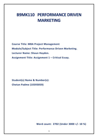 1
B9MK110 PERFORMANCE DRIVEN
MARKETING
Course Title: MBA Project Management
Module/Subject Title: Performance Driven Marketing.
Lecturer Name: Shaun Hayden.
Assignment Title: Assignment 1 – Critical Essay.
Student(s) Name & Number(s):
Chetan Padme (10393059)
Word count: 2702 (Under 3000 +/- 10 %)
 