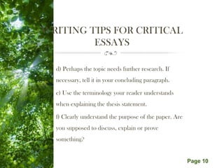 Free Powerpoint Templates
Page 10
WRITING TIPS FOR CRITICAL
ESSAYS
d) Perhaps the topic needs further research. If
necessary, tell it in your concluding paragraph.
e) Use the terminology your reader understands
when explaining the thesis statement.
f) Clearly understand the purpose of the paper. Are
you supposed to discuss, explain or prove
something?
 
