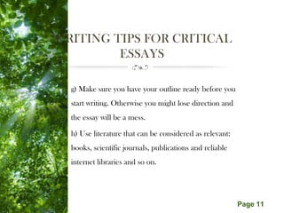 Free Powerpoint Templates
Page 11
WRITING TIPS FOR CRITICAL
ESSAYS
g) Make sure you have your outline ready before you
start writing. Otherwise you might lose direction and
the essay will be a mess.
h) Use literature that can be considered as relevant:
books, scientific journals, publications and reliable
internet libraries and so on.
 