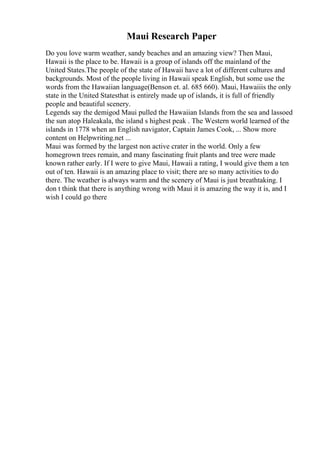 Maui Research Paper
Do you love warm weather, sandy beaches and an amazing view? Then Maui,
Hawaii is the place to be. Hawaii is a group of islands off the mainland of the
United States.The people of the state of Hawaii have a lot of different cultures and
backgrounds. Most of the people living in Hawaii speak English, but some use the
words from the Hawaiian language(Benson et. al. 685 660). Maui, Hawaiiis the only
state in the United Statesthat is entirely made up of islands, it is full of friendly
people and beautiful scenery.
Legends say the demigod Maui pulled the Hawaiian Islands from the sea and lassoed
the sun atop Haleakala, the island s highest peak . The Western world learned of the
islands in 1778 when an English navigator, Captain James Cook, ... Show more
content on Helpwriting.net ...
Maui was formed by the largest non active crater in the world. Only a few
homegrown trees remain, and many fascinating fruit plants and tree were made
known rather early. If I were to give Maui, Hawaii a rating, I would give them a ten
out of ten. Hawaii is an amazing place to visit; there are so many activities to do
there. The weather is always warm and the scenery of Maui is just breathtaking. I
don t think that there is anything wrong with Maui it is amazing the way it is, and I
wish I could go there
 