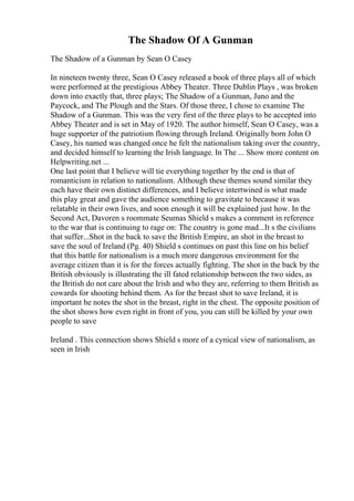 The Shadow Of A Gunman
The Shadow of a Gunman by Sean O Casey
In nineteen twenty three, Sean O Casey released a book of three plays all of which
were performed at the prestigious Abbey Theater. Three Dublin Plays , was broken
down into exactly that, three plays; The Shadow of a Gunman, Juno and the
Paycock, and The Plough and the Stars. Of those three, I chose to examine The
Shadow of a Gunman. This was the very first of the three plays to be accepted into
Abbey Theater and is set in May of 1920. The author himself, Sean O Casey, was a
huge supporter of the patriotism flowing through Ireland. Originally born John O
Casey, his named was changed once he felt the nationalism taking over the country,
and decided himself to learning the Irish language. In The ... Show more content on
Helpwriting.net ...
One last point that I believe will tie everything together by the end is that of
romanticism in relation to nationalism. Although these themes sound similar they
each have their own distinct differences, and I believe intertwined is what made
this play great and gave the audience something to gravitate to because it was
relatable in their own lives, and soon enough it will be explained just how. In the
Second Act, Davoren s roommate Seumas Shield s makes a comment in reference
to the war that is continuing to rage on: The country is gone mad...It s the civilians
that suffer...Shot in the back to save the British Empire, an shot in the breast to
save the soul of Ireland (Pg. 40) Shield s continues on past this line on his belief
that this battle for nationalism is a much more dangerous environment for the
average citizen than it is for the forces actually fighting. The shot in the back by the
British obviously is illustrating the ill fated relationship between the two sides, as
the British do not care about the Irish and who they are, referring to them British as
cowards for shooting behind them. As for the breast shot to save Ireland, it is
important he notes the shot in the breast, right in the chest. The opposite position of
the shot shows how even right in front of you, you can still be killed by your own
people to save
Ireland . This connection shows Shield s more of a cynical view of nationalism, as
seen in Irish
 