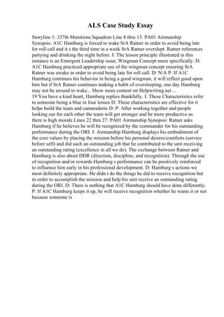 ALS Case Study Essay
Storyline 1: 337th Munitions Squadron Line 8 thru 13: PA01 Airmanship
Synopsis: A1C Hamburg is forced to wake SrA Ratner in order to avoid being late
for roll call and it s the third time in a week SrA Ratner overslept. Ratner references
partying and drinking the night before. I: The lesson principle illustrated in this
instance is an Emergent Leadership issue, Wingman Concept more specifically. D:
A1C Hamburg practiced appropriate use of the wingman concept ensuring SrA
Ratner was awake in order to avoid being late for roll call. D: N/A P: If A1C
Hamburg continues his behavior in being a good wingman, it will reflect good upon
him but if SrA Ratner continues making a habit of oversleeping, one day Hamburg
may not be around to wake... Show more content on Helpwriting.net ...
19 You have a kind heart, Hamburg replies thankfully. I: These Characteristics refer
to someone being a blue in four lenses D: These characteristics are effective for it
helps build the team and camaraderie D: P: After working together and people
looking out for each other the team will get stronger and be more productive as
there is high morale Lines 22 thru 27: PA01 Airmanship Synopsis: Ratner asks
Hamburg if he believes he will be recognized by the commander for his outstanding
performance during the ORI. I: Airmanship Hamburg displays his embodiment of
the core values by placing the mission before his personal desires/comforts (service
before self) and did such an outstanding job that he contributed to the unit receiving
an outstanding rating (excellence in all we do). The exchange between Ratner and
Hamburg is also about DDR (direction, discipline, and recognition). Through the use
of recognition and/or rewards Hamburg s performance can be positively reinforced
to influence him early in his professional development. D: Hamburg s actions we
most definitely appropriate. He didn t do the things he did to receive recognition but
in order to accomplish the mission and help his unit receive an outstanding rating
during the ORI. D: There is nothing that A1C Hamburg should have done differently.
P: If A1C Hamburg keeps it up, he will receive recognition whether he wants it or not
because someone is
 