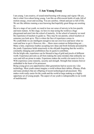 I Am Young Essay
I am young. I am creative, of sound mind bursting with energy and vigour. Oh yes,
that is what I love about being young. I am like an effervescent bottle of soda, full of
motion energy, sweet and exciting. You are carefree, vibrant and just so full of life.
We are like athletes running a race knowing that hopefully great things are awaiting
us.
But at a stage of our youth, we need to lose our sense of naivety to be less puerile
and more mature. At this stage, we have to stop seeing the world as a huge
playground and enrol into the school of maturity. At the school of maturity we need
the experience of teachers to guide us. They may be our parents, school teachers or
someone you look up to. This is where the face of experience comes in.
We youth think we are intelligent enough to run our own lives and know what we
want and how to get it. However, this ... Show more content on Helpwriting.net ...
Many a time, experience loathes accepting new ideas and fresh formulae presented by
the youth. Experience holds tenaciously to the old path forgetting that the world is
constantly changing and youthfulness has its quota to contribute.
On the bright side, experience can be likened to bag of gold and jewels of different
worth. Experience prevents us all from making the same mistakes that ordinarily we
were and still are prone to make. Experience makes the world a lot easier to live in.
With experience come maturity, security and strength. Strength that remains forever
embedded in the heart of its possessor.
Being young gives you opportunities older generations had no access too. Like
technology. Most youth cannot imagine a world without their tablets, iPhones, iPods
and many products that are offspring of recent technological advancement. This
makes work really easier for the youth and the world at large making us a highly
opportune set of young people. The aspect of our youth is indispensable in our world
of multifaceted
 