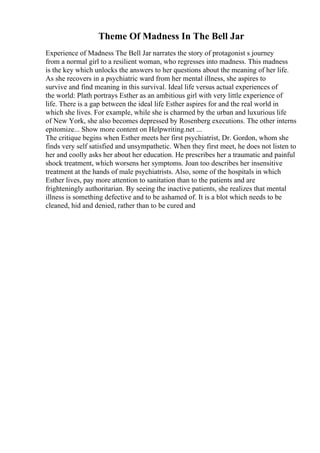 Theme Of Madness In The Bell Jar
Experience of Madness The Bell Jar narrates the story of protagonist s journey
from a normal girl to a resilient woman, who regresses into madness. This madness
is the key which unlocks the answers to her questions about the meaning of her life.
As she recovers in a psychiatric ward from her mental illness, she aspires to
survive and find meaning in this survival. Ideal life versus actual experiences of
the world: Plath portrays Esther as an ambitious girl with very little experience of
life. There is a gap between the ideal life Esther aspires for and the real world in
which she lives. For example, while she is charmed by the urban and luxurious life
of New York, she also becomes depressed by Rosenberg executions. The other interns
epitomize... Show more content on Helpwriting.net ...
The critique begins when Esther meets her first psychiatrist, Dr. Gordon, whom she
finds very self satisfied and unsympathetic. When they first meet, he does not listen to
her and coolly asks her about her education. He prescribes her a traumatic and painful
shock treatment, which worsens her symptoms. Joan too describes her insensitive
treatment at the hands of male psychiatrists. Also, some of the hospitals in which
Esther lives, pay more attention to sanitation than to the patients and are
frighteningly authoritarian. By seeing the inactive patients, she realizes that mental
illness is something defective and to be ashamed of. It is a blot which needs to be
cleaned, hid and denied, rather than to be cured and
 