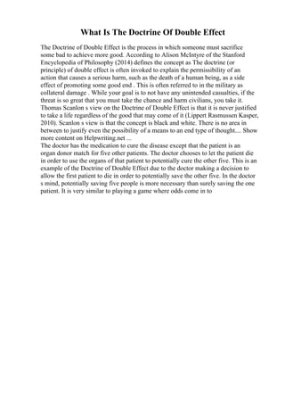 What Is The Doctrine Of Double Effect
The Doctrine of Double Effect is the process in which someone must sacrifice
some bad to achieve more good. According to Alison McIntyre of the Stanford
Encyclopedia of Philosophy (2014) defines the concept as The doctrine (or
principle) of double effect is often invoked to explain the permissibility of an
action that causes a serious harm, such as the death of a human being, as a side
effect of promoting some good end . This is often referred to in the military as
collateral damage . While your goal is to not have any unintended casualties, if the
threat is so great that you must take the chance and harm civilians, you take it.
Thomas Scanlon s view on the Doctrine of Double Effect is that it is never justified
to take a life regardless of the good that may come of it (Lippert Rasmussen Kasper,
2010). Scanlon s view is that the concept is black and white. There is no area in
between to justify even the possibility of a means to an end type of thought.... Show
more content on Helpwriting.net ...
The doctor has the medication to cure the disease except that the patient is an
organ donor match for five other patients. The doctor chooses to let the patient die
in order to use the organs of that patient to potentially cure the other five. This is an
example of the Doctrine of Double Effect due to the doctor making a decision to
allow the first patient to die in order to potentially save the other five. In the doctor
s mind, potentially saving five people is more necessary than surely saving the one
patient. It is very similar to playing a game where odds come in to
 