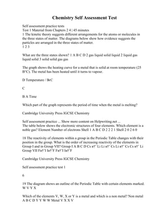 Chemistry Self Assessment Test
Self assessment practice tests
Test 1 Material from Chapters 2 4 | 45 minutes
1 The kinetic theory suggests different arrangements for the atoms or molecules in
the three states of matter. The diagrams below show how evidence suggests the
particles are arranged in the three states of matter.
1 2 3
What are the three states shown? 1 A B C D 2 gas liquid solid liquid 2 liquid gas
liquid solid 3 solid solid gas gas
The graph shows the heating curve for a metal that is solid at room temperature (25
В°C). The metal has been heated until it turns to vapour.
D Temperature / ВєC
C
B A Time
Which part of the graph represents the period of time when the metal is melting?
Cambridge University Press IGCSE Chemistry
Self assessment practice ... Show more content on Helpwriting.net ...
The table below shows the electronic structures of four elements. Which element is a
noble gas? Element Number of electrons Shell 1 A B C D 2 2 2 1 Shell 2 0 2 6 0
18 The reactivity of elements within a group in the Periodic Table changes with their
position in the group. What is the order of increasing reactivity of the elements in
Group I and in Group VII? Group I A B C D Cs в†’ Li Li в†’ Cs Li в†’ Cs Cs в†’ Li
Group VII Fв†’I Iв†’F Fв†’I Iв†’F
Cambridge University Press IGCSE Chemistry
Self assessment practice test 1
6
19 The diagram shows an outline of the Periodic Table with certain elements marked.
W V Y X
Which of the elements V, W, X or Y is a metal and which is a non metal? Non metal
A B C D Y Y W W Metal V X X V
 