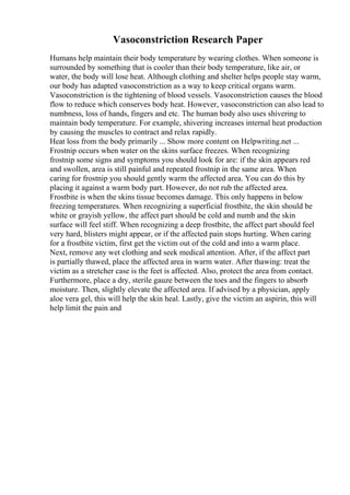 Vasoconstriction Research Paper
Humans help maintain their body temperature by wearing clothes. When someone is
surrounded by something that is cooler than their body temperature, like air, or
water, the body will lose heat. Although clothing and shelter helps people stay warm,
our body has adapted vasoconstriction as a way to keep critical organs warm.
Vasoconstriction is the tightening of blood vessels. Vasoconstriction causes the blood
flow to reduce which conserves body heat. However, vasoconstriction can also lead to
numbness, loss of hands, fingers and etc. The human body also uses shivering to
maintain body temperature. For example, shivering increases internal heat production
by causing the muscles to contract and relax rapidly.
Heat loss from the body primarily ... Show more content on Helpwriting.net ...
Frostnip occurs when water on the skins surface freezes. When recognizing
frostnip some signs and symptoms you should look for are: if the skin appears red
and swollen, area is still painful and repeated frostnip in the same area. When
caring for frostnip you should gently warm the affected area. You can do this by
placing it against a warm body part. However, do not rub the affected area.
Frostbite is when the skins tissue becomes damage. This only happens in below
freezing temperatures. When recognizing a superficial frostbite, the skin should be
white or grayish yellow, the affect part should be cold and numb and the skin
surface will feel stiff. When recognizing a deep frostbite, the affect part should feel
very hard, blisters might appear, or if the affected pain stops hurting. When caring
for a frostbite victim, first get the victim out of the cold and into a warm place.
Next, remove any wet clothing and seek medical attention. After, if the affect part
is partially thawed, place the affected area in warm water. After thawing: treat the
victim as a stretcher case is the feet is affected. Also, protect the area from contact.
Furthermore, place a dry, sterile gauze between the toes and the fingers to absorb
moisture. Then, slightly elevate the affected area. If advised by a physician, apply
aloe vera gel, this will help the skin heal. Lastly, give the victim an aspirin, this will
help limit the pain and
 