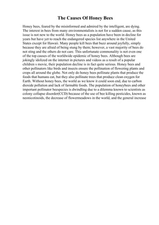The Causes Of Honey Bees
Honey bees, feared by the misinformed and admired by the intelligent, are dying.
The interest in bees from many environmentalists is not for a sudden cause, as this
issue is not new to the world. Honey bees as a population have been in decline for
years but have yet to reach the endangered species list anywhere in the United
States except for Hawaii. Many people kill bees that buzz around joyfully, simply
because they are afraid of being stung by them; however, a vast majority of bees do
not sting and the others do not care. This unfortunate commonality is not even one
of the top causes of the worldwide epidemic of honey bees. Although bees are
jokingly idolized on the internet in pictures and videos as a result of a popular
children s movie, their population decline is in fact quite serious. Honey bees and
other pollinators like birds and insects ensure the pollination of flowering plants and
crops all around the globe. Not only do honey bees pollinate plants that produce the
foods that humans eat, but they also pollinate trees that produce clean oxygen for
Earth. Without honey bees, the world as we know it could soon end, due to carbon
dioxide pollution and lack of farmable foods. The population of honeybees and other
important pollinator beespecies is dwindling due to a dilemma known to scientists as
colony collapse disorder(CCD) because of the use of bee killing pesticides, known as
neonicotinoids, the decrease of flowermeadows in the world, and the general increase
 