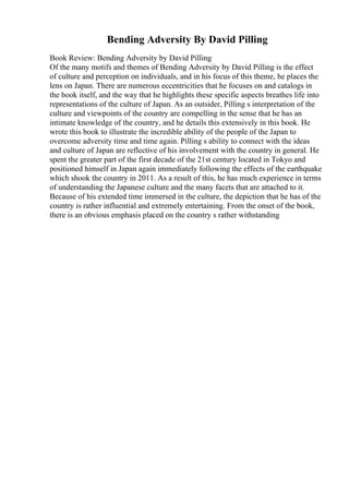 Bending Adversity By David Pilling
Book Review: Bending Adversity by David Pilling
Of the many motifs and themes of Bending Adversity by David Pilling is the effect
of culture and perception on individuals, and in his focus of this theme, he places the
lens on Japan. There are numerous eccentricities that he focuses on and catalogs in
the book itself, and the way that he highlights these specific aspects breathes life into
representations of the culture of Japan. As an outsider, Pilling s interpretation of the
culture and viewpoints of the country are compelling in the sense that he has an
intimate knowledge of the country, and he details this extensively in this book. He
wrote this book to illustrate the incredible ability of the people of the Japan to
overcome adversity time and time again. Pilling s ability to connect with the ideas
and culture of Japan are reflective of his involvement with the country in general. He
spent the greater part of the first decade of the 21st century located in Tokyo and
positioned himself in Japan again immediately following the effects of the earthquake
which shook the country in 2011. As a result of this, he has much experience in terms
of understanding the Japanese culture and the many facets that are attached to it.
Because of his extended time immersed in the culture, the depiction that he has of the
country is rather influential and extremely entertaining. From the onset of the book,
there is an obvious emphasis placed on the country s rather withstanding
 