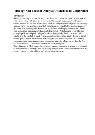 Strategy And Vocation Analysis Of Mcdonalds Corporation
Introduction
Strategic planning is one of the ways that firms understand the trend they are taking
while competing with other corporations in the marketplace. A start up business
should ensure that the sale of products, services, and generation of profit are carefully
planned before the commencement of operations. McDonalds Corporation is one of
the most famous companies known for its chain of hamburger and other fast foods.
The corporation has successfully operated since the 1940s because of its effective
strategic policies and positioning of products. It regularly checks the trend of its
products in the market to identify any anomalies, which may require fixing to avoid
unanticipated losses. Meanwhile, depending on the market segment, the company
can attract more customers through positioning analysis, which proves that the firm
has a continuous ... Show more content on Helpwriting.net ...
Therefore, due to McDonalds Corporation s success in the marketplace, it is essential
to conduct both its strategic and positioning analysis with a close consideration of the
changes in market mix, efforts, and pricing strategy among
 