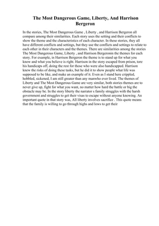 The Most Dangerous Game, Liberty, And Harrison
Bergeron
In the stories, The Most Dangerous Game , Liberty , and Harrison Bergeron all
compare among their similarities. Each story uses the setting and their conflicts to
show the theme and the characteristics of each character. In these stories, they all
have different conflicts and settings, but they use the conflicts and settings to relate to
each other in their characters and the themes. There are similarities among the stories
The Most Dangerous Game, Liberty , and Harrison Bergeronin the themes for each
story. For example, in Harrison Bergeron the theme is to stand up for what you
know and what you believe is right. Harrison in the story escaped from prison, tore
his handicaps off, doing the rest for those who were also handicapped. Harrison
knew the risks of doing these tasks, but he did it to show people what life was
supposed to be like, and make an example of it. Even as I stand here crippled,
hobbled, sickened, I am still greater than any manwho ever lived. The themes of
Liberty and The Most Dangerous Game are very similar, both stories themes are to
never give up, fight for what you want, no matter how hard the battle or big the
obstacle may be. In the story liberty the narrator s family struggles with the harsh
government and struggles to get their visas to escape without anyone knowing. An
important quote in that story was, All liberty involves sacrifice . This quote means
that the family is willing to go through highs and lows to get their
 