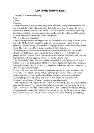 4.09 World History Essay
Transcript of 4.09 World history
Map
Lisbon
Florence
Florence is home to many wonderful painters and artists during the renaissance. The
one who did the ceiling of the cathedral that is shown is Giorgio Vasari. he was a
renaissance painter, architect, and author. This artifact shows how extravagant they
had gotten with their art, using perspective, shading and the influences of humanism
to paint. This shows the true art of this time period.
Why was Florence important?
Florence is arguably the starting place of the renaissance. With many different artists
there, the Medici Family in control and a very strong trading system, it was a very
powerful city state during the renaissance. During this time, the feudal system was no
more. The people in ... Show more content on Helpwriting.net ...
Wittenberg is the town that the reformation started in. This is where the catholic
church was that Martin Luther nailed the these on the door to. With that, many
people became Lutheran in this city and the catholic church did not like that. A lot of
the reformation took place here because it was the starting point.
This artifact is in Libon. This statue is dedicated to Henry the Navigator. He sent a
lot of people to go discover parts of the new world. Because of Henry the Navigator,
Portugal conquered Brazil. He was very important to Portugal and the exploration era.
Why was Lisbon Important?
Lisbon is the main area that Henry the Navigator sent out his ships to discover the
new world. This became a very popular trading depot because of its location and
finding new things during exploration. This was a place where the Colombian
Exchange happened, especially with what is now Brazil. This is also where
Ferdinand Magellan set off to sail completely around the earth.
The Lamentation by Scorpion Pulzone shows exactly what Rome was like during the
counter reformation. This painting shows how the catholic church wanted the art to
look. They wanted all art to be focused on Jesus Christ and his Resurrection. During
the counter reformation, the Catholic Church tried to bring all the attention back onto
God. They wanted God to be the main focus, as seen in this painting, not anything
 