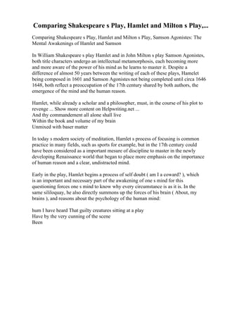 Comparing Shakespeare s Play, Hamlet and Milton s Play,...
Comparing Shakespeare s Play, Hamlet and Milton s Play, Samson Agonistes: The
Mental Awakenings of Hamlet and Samson
In William Shakespeare s play Hamlet and in John Milton s play Samson Agonistes,
both title characters undergo an intellectual metamorphosis, each becoming more
and more aware of the power of his mind as he learns to master it. Despite a
difference of almost 50 years between the writing of each of these plays, Hamelet
being composed in 1601 and Samson Agonistes not being completed until circa 1646
1648, both reflect a preoccupation of the 17th century shared by both authors, the
emergence of the mind and the human reason.
Hamlet, while already a scholar and a philosopher, must, in the course of his plot to
revenge ... Show more content on Helpwriting.net ...
And thy commandement all alone shall live
Within the book and volume of my brain
Unmixed with baser matter
In today s modern society of meditation, Hamlet s process of focusing is common
practice in many fields, such as sports for example, but in the 17th century could
have been considered as a important mesure of discipline to master in the newly
developing Renaissance world that began to place more emphasis on the importance
of human reason and a clear, undistracted mind.
Early in the play, Hamlet begins a process of self doubt ( am I a coward? ), which
is an important and necessary part of the awakening of one s mind for this
questioning forces one s mind to know why every circumstance is as it is. In the
same sililoquay, he also directly summons up the forces of his brain ( About, my
brains ), and reasons about the psychology of the human mind:
hum I have heard That guilty creatures sitting at a play
Have by the very cunning of the scene
Been
 