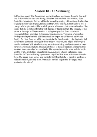 Analysis Of The Awakening
In Chopin s novel, The Awakening, she writes about a woman s desire to find and
live fully within her true self during the 1890s in Louisiana. The woman, Edna
Pontellier, is trying to find herself in the masculine society of Louisiana, leading her
to cause friction with friends, family and the Creole society. Edna begins to feel a
change; she begins to feel like a whole person with wants, interests and desires. She
learns that she is not comfortable with being a wifeand mother. The imagery of the
parrot in the cage in Chopin s novel is being compared to Edna because it
represents Edna s unspoken feelings and imprisonment. The sense of unspoken
feelings and imprisonment of Edna causes her to put her own needs before her
family. As Edna finds herself trying to satisfy the Creole society, she begins to feel
isolated and confused. Through Edna s trace of freedom, she begins to undergo a
transformation of self, slowly straying away from society, and taking control over
her own actions and beliefs. Through obstacles to Edna s freedom, she learns that
she does have control of her own body. The symbolism of the birds and the sea is
used to symbolize Edna s struggle for independence. Chopin s character Edna
Pontellier in The Awakening represents a caged birdthat is not able act on how she
feels. The caged birds serves as a reminder to Edna that she is caged in a role as a
wife and mother, and she is not to think of herself. In general, the caged birds
symbolize the role of
 