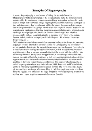 Strengths Of Steganography
Abstract Steganography is a technique of hiding the secret information.
Steganography hides the existence of the secret data and make the communication
undetectable. Secret data can be communicated in an appropriate multimedia carrier
such as image, audio or video. Image steganography is extensively used technique. In
this technique secret data is embedded within the image. Steganographytechniques
can be categorized into two groups adaptive and non adaptive. Each of these have its
strengths and weaknesses. Adaptive steganography embeds the secret information in
the image by adapting some of the local features of the image. Non adaptive
steganography embeds secret data equally in each and every pixel of the image.
Several techniques have been proposed for hiding the... Show more content on
Helpwriting.net ...
Still, message transmissions over the Internet need to face a few issues, for example,
copyright control, information security, and so on. Consequently we need secure
secret specialized strategies for transmitting message over the Internet. Encryption is
a surely understood strategy for security insurance, which alludes to the process of
encoding secret data in such an approach, that just the person with the right key can
effectively decode it. In any case, encryption makes the message unreadable, and
making message sufficiently suspicious to pull eavesdroppers consideration. Another
approach to tackle this issue is to conceal the mystery data behind a cover with the
goal that it draws no extraordinary consideration. This strategy of data security is
called steganography (Petitcolas and Anderson,1998; Petitcolas and Katzenbeisser,
2000) in which imperceptible communication happen. The cover could be a digital
picture and the cover image after embedding is called stego picture. Attackers don t
have the foggiest idea about that the stego image has concealed mystery information,
so they won t mean to get the mystery information from the
 